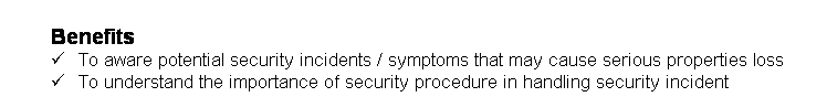 Text Box: Benefits 
&uuml;&nbsp;&nbsp;&nbsp;&nbsp;&nbsp; To aware potential security incidents / symptoms that may cause serious properties loss
&uuml;&nbsp;&nbsp;&nbsp;&nbsp;&nbsp; To understand the importance of security procedure in handling security incident
