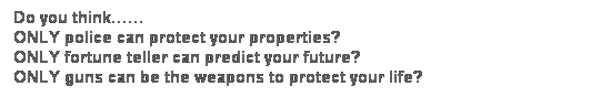 Text Box: Do you think�K�K
Only police can protect your properties?
Only fortune teller can predict your future?
Only guns can be the weapons to protect your life?

