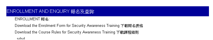 Text Box: Enrollment and Enquiry ���W�άd��:
&nbsp;
ENROLLMENT ���W:
Download the Enrolment Form for Security Awareness Training �U�����W����
Download the Course Rules for Security Awareness Training �U���ҵ{�ӫh
sdsd
&nbsp;
sd
Seats will be reserved on a FIRST-COME-FIRST-SERVE basis. �Ҧ��Ǧ�A�|�H������o�覡�B�z�C 
&nbsp;
&nbsp;
�@
Enquiry �d��:
Ms Joyce Chan &nbsp;
Tel.�q��: 2331 8775 
Fax�ǯu: 2331 8609
&nbsp;
&nbsp;
&nbsp;
&nbsp;
&nbsp;
&nbsp;
&nbsp;

